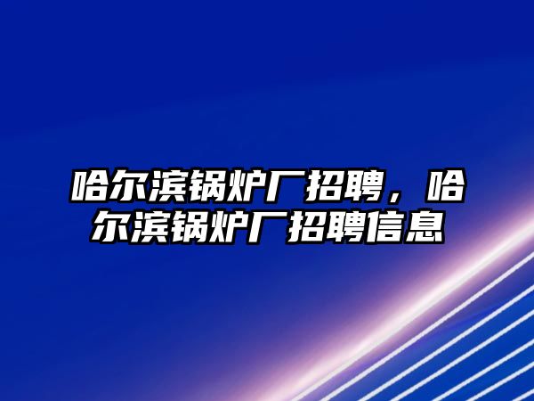 哈爾濱鍋爐廠招聘，哈爾濱鍋爐廠招聘信息