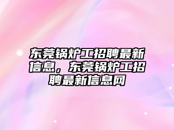 東莞鍋爐工招聘最新信息，東莞鍋爐工招聘最新信息網(wǎng)