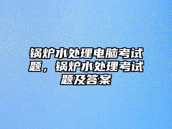 鍋爐水處理電腦考試題，鍋爐水處理考試題及答案