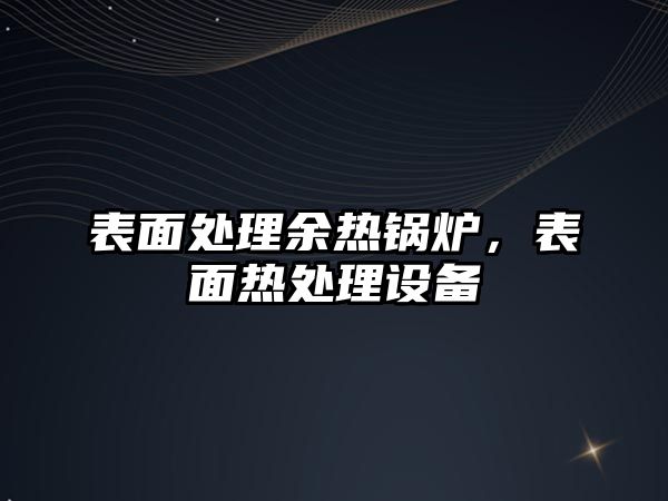 表面處理余熱鍋爐，表面熱處理設(shè)備