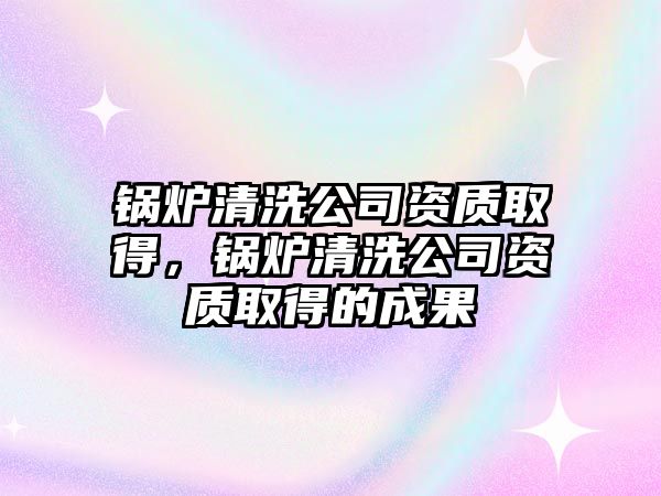 鍋爐清洗公司資質取得，鍋爐清洗公司資質取得的成果