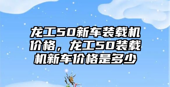 龍工50新車裝載機價格，龍工50裝載機新車價格是多少