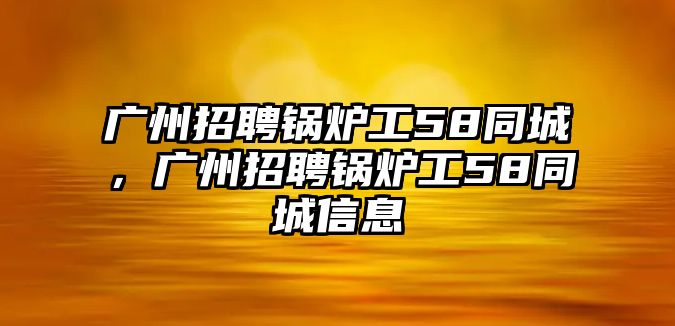 廣州招聘鍋爐工58同城，廣州招聘鍋爐工58同城信息