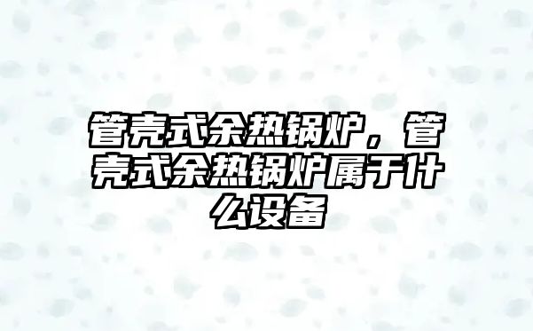 管殼式余熱鍋爐，管殼式余熱鍋爐屬于什么設(shè)備