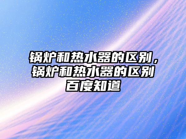 鍋爐和熱水器的區(qū)別，鍋爐和熱水器的區(qū)別百度知道