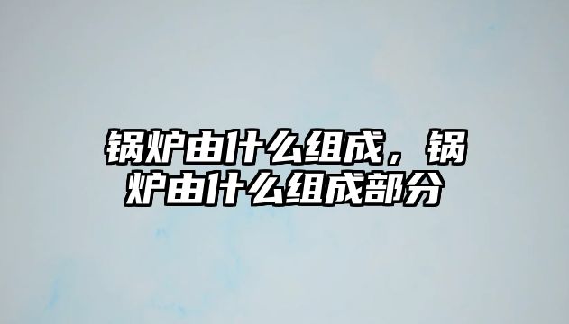 鍋爐由什么組成，鍋爐由什么組成部分