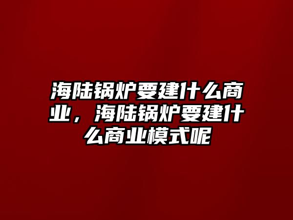 海陸鍋爐要建什么商業(yè)，海陸鍋爐要建什么商業(yè)模式呢