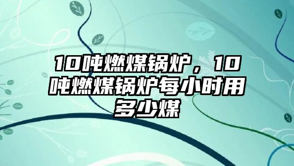 10噸燃煤鍋爐，10噸燃煤鍋爐每小時用多少煤