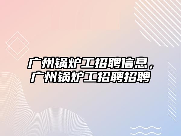 廣州鍋爐工招聘信息，廣州鍋爐工招聘招聘