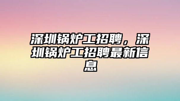 深圳鍋爐工招聘，深圳鍋爐工招聘最新信息