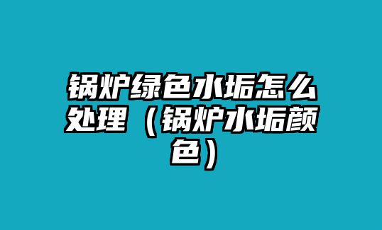 鍋爐綠色水垢怎么處理（鍋爐水垢顏色）