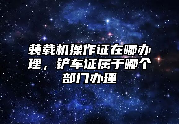 裝載機操作證在哪辦理，鏟車證屬于哪個部門辦理