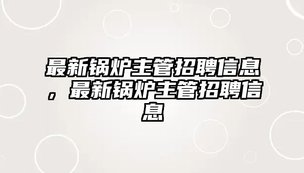 最新鍋爐主管招聘信息，最新鍋爐主管招聘信息