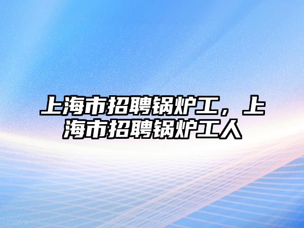 上海市招聘鍋爐工，上海市招聘鍋爐工人