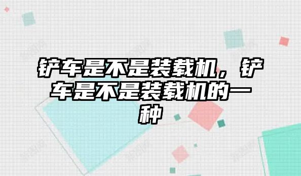 鏟車是不是裝載機(jī)，鏟車是不是裝載機(jī)的一種