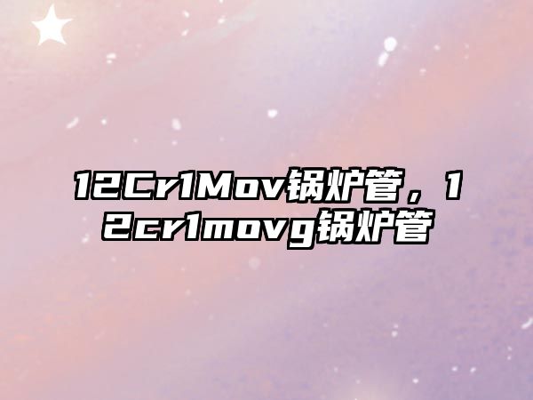 12Cr1Mov鍋爐管，12cr1movg鍋爐管