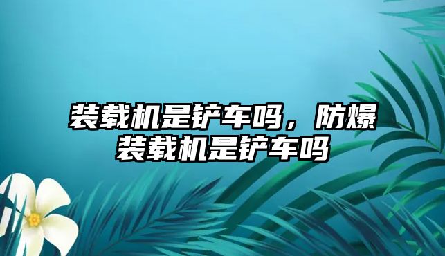 裝載機(jī)是鏟車嗎，防爆裝載機(jī)是鏟車嗎