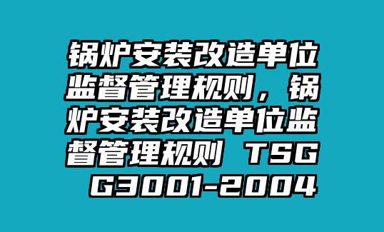 鍋爐安裝改造單位監(jiān)督管理規(guī)則，鍋爐安裝改造單位監(jiān)督管理規(guī)則 TSG G3001-2004