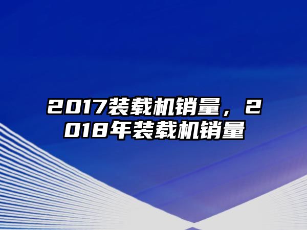 2017裝載機(jī)銷量，2018年裝載機(jī)銷量