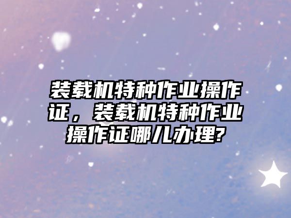 裝載機(jī)特種作業(yè)操作證，裝載機(jī)特種作業(yè)操作證哪兒辦理?