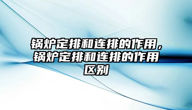 鍋爐定排和連排的作用，鍋爐定排和連排的作用區(qū)別