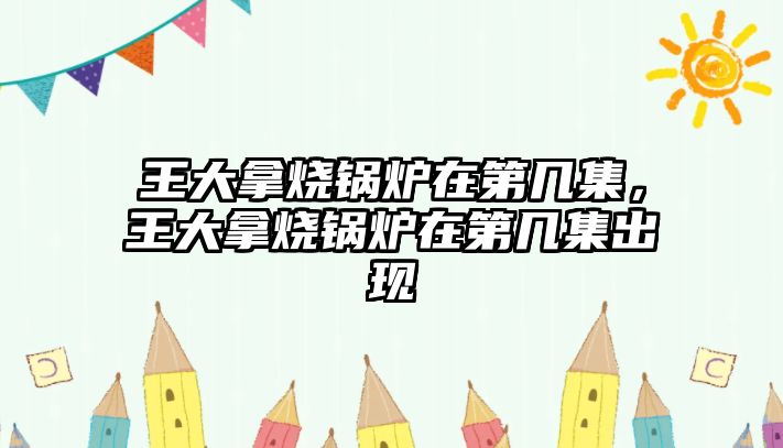 王大拿燒鍋爐在第幾集，王大拿燒鍋爐在第幾集出現(xiàn)