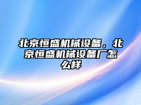 北京恒盛機械設(shè)備，北京恒盛機械設(shè)備廠怎么樣