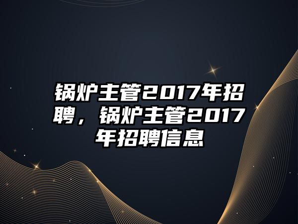 鍋爐主管2017年招聘，鍋爐主管2017年招聘信息