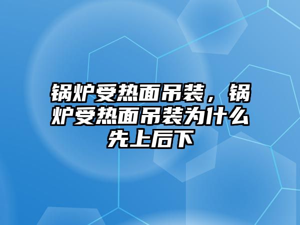 鍋爐受熱面吊裝，鍋爐受熱面吊裝為什么先上后下