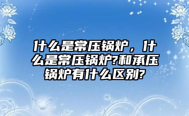 什么是常壓鍋爐，什么是常壓鍋爐?和承壓鍋爐有什么區(qū)別?