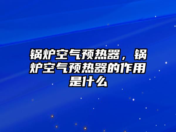 鍋爐空氣預(yù)熱器，鍋爐空氣預(yù)熱器的作用是什么