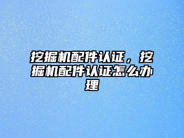 挖掘機配件認證，挖掘機配件認證怎么辦理