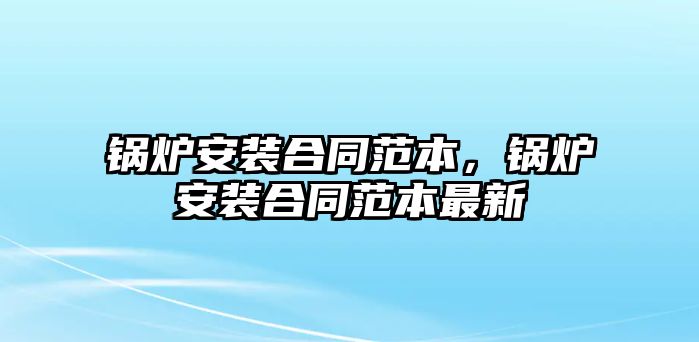 鍋爐安裝合同范本，鍋爐安裝合同范本最新