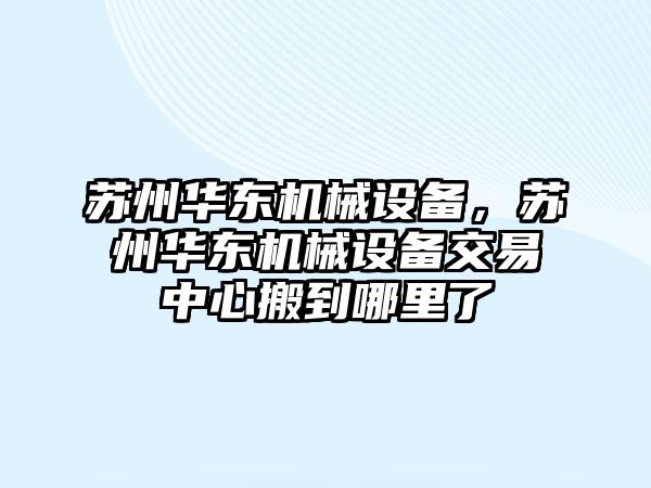 蘇州華東機(jī)械設(shè)備，蘇州華東機(jī)械設(shè)備交易中心搬到哪里了