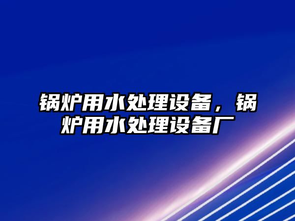 鍋爐用水處理設(shè)備，鍋爐用水處理設(shè)備廠