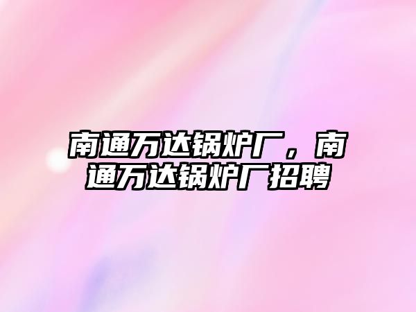 南通萬(wàn)達(dá)鍋爐廠，南通萬(wàn)達(dá)鍋爐廠招聘