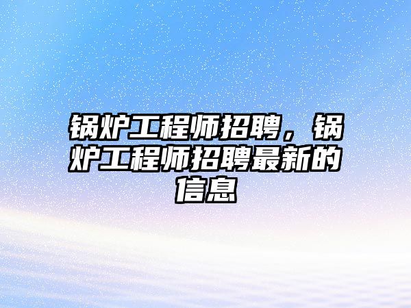 鍋爐工程師招聘，鍋爐工程師招聘最新的信息