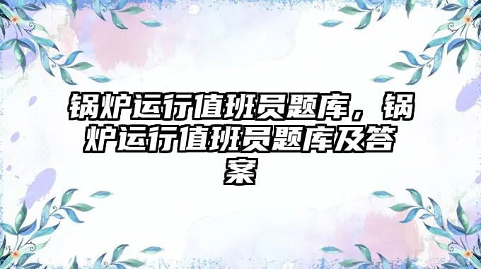 鍋爐運(yùn)行值班員題庫，鍋爐運(yùn)行值班員題庫及答案