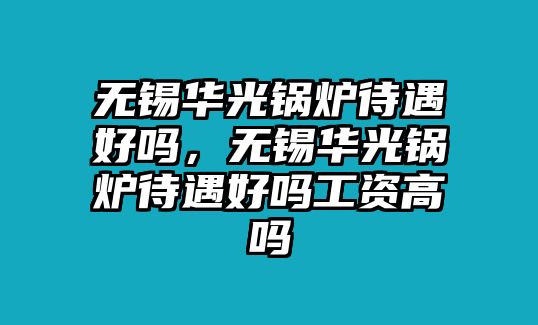 無錫華光鍋爐待遇好嗎，無錫華光鍋爐待遇好嗎工資高嗎