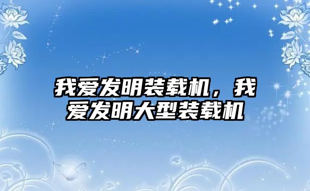 我愛發(fā)明裝載機，我愛發(fā)明大型裝載機