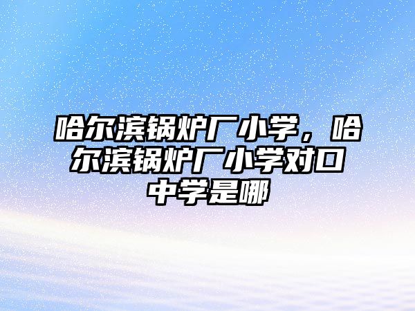 哈爾濱鍋爐廠小學(xué)，哈爾濱鍋爐廠小學(xué)對口中學(xué)是哪