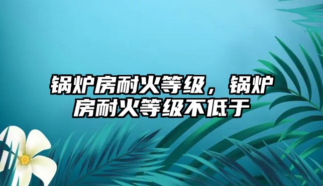 鍋爐房耐火等級，鍋爐房耐火等級不低于