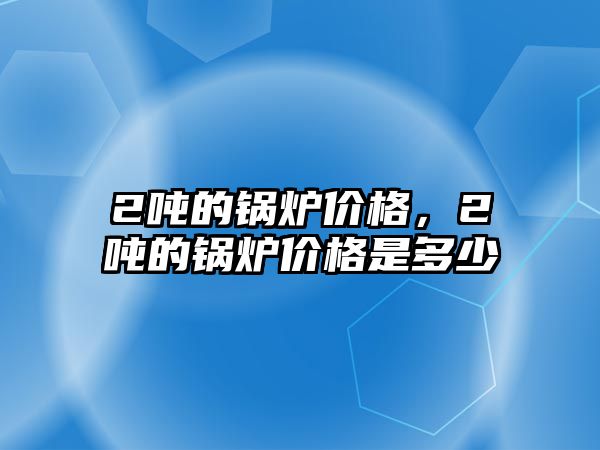 2噸的鍋爐價格，2噸的鍋爐價格是多少