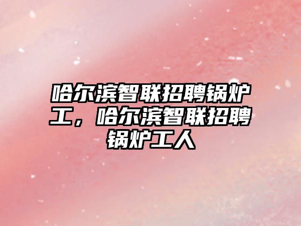 哈爾濱智聯(lián)招聘鍋爐工，哈爾濱智聯(lián)招聘鍋爐工人