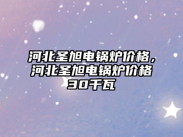 河北圣旭電鍋爐價格，河北圣旭電鍋爐價格30千瓦