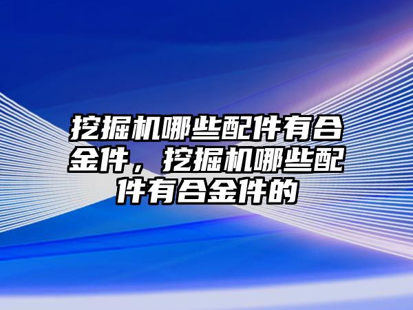 挖掘機哪些配件有合金件，挖掘機哪些配件有合金件的