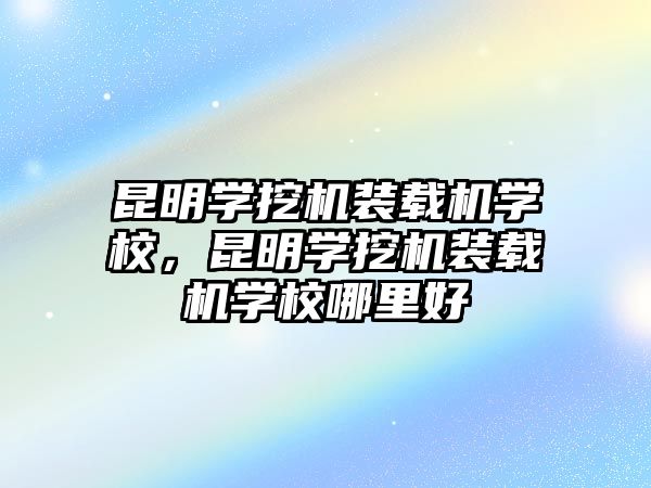 昆明學挖機裝載機學校，昆明學挖機裝載機學校哪里好