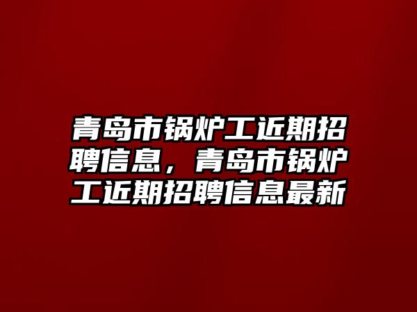 青島市鍋爐工近期招聘信息，青島市鍋爐工近期招聘信息最新