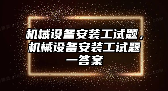 機(jī)械設(shè)備安裝工試題，機(jī)械設(shè)備安裝工試題一答案