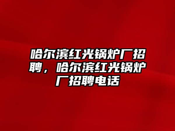 哈爾濱紅光鍋爐廠招聘，哈爾濱紅光鍋爐廠招聘電話